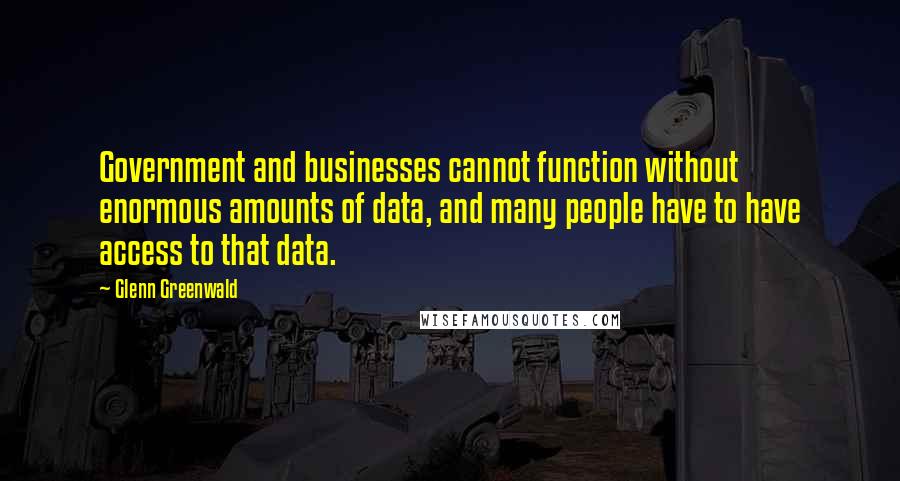 Glenn Greenwald Quotes: Government and businesses cannot function without enormous amounts of data, and many people have to have access to that data.