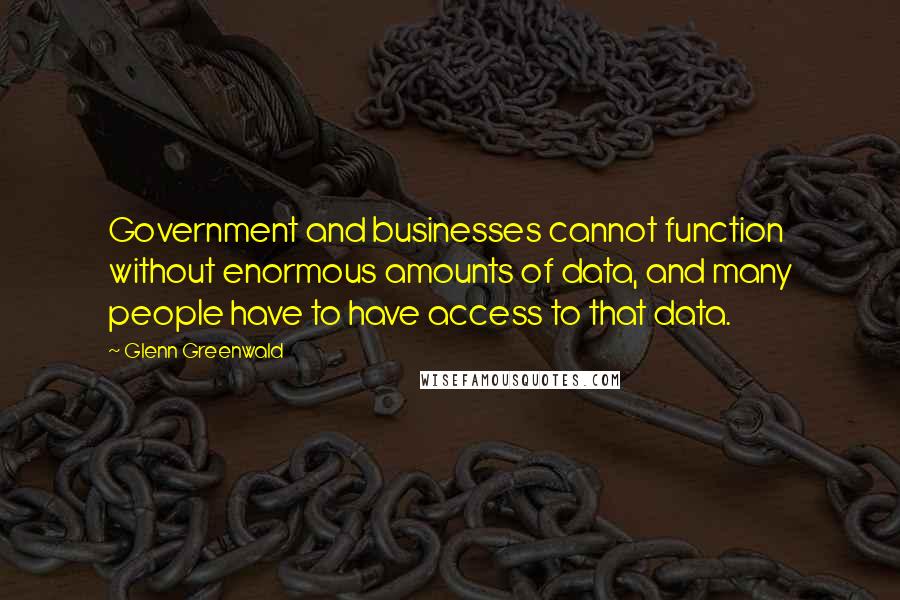 Glenn Greenwald Quotes: Government and businesses cannot function without enormous amounts of data, and many people have to have access to that data.