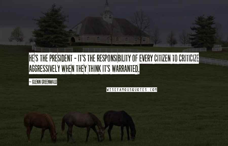 Glenn Greenwald Quotes: He's the President - it's the responsibility of every citizen to criticize aggressively when they think it's warranted.