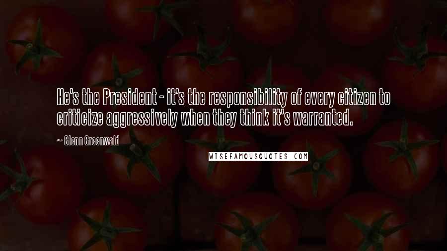 Glenn Greenwald Quotes: He's the President - it's the responsibility of every citizen to criticize aggressively when they think it's warranted.