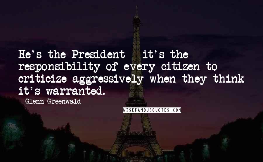 Glenn Greenwald Quotes: He's the President - it's the responsibility of every citizen to criticize aggressively when they think it's warranted.