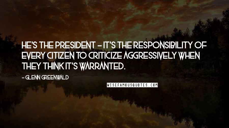 Glenn Greenwald Quotes: He's the President - it's the responsibility of every citizen to criticize aggressively when they think it's warranted.
