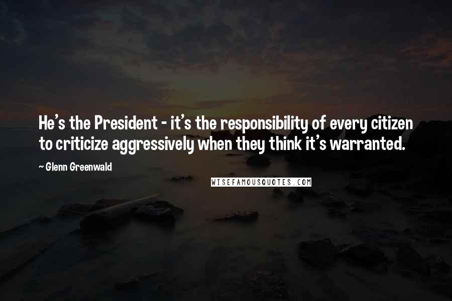 Glenn Greenwald Quotes: He's the President - it's the responsibility of every citizen to criticize aggressively when they think it's warranted.