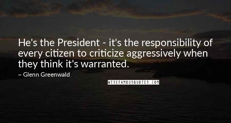 Glenn Greenwald Quotes: He's the President - it's the responsibility of every citizen to criticize aggressively when they think it's warranted.