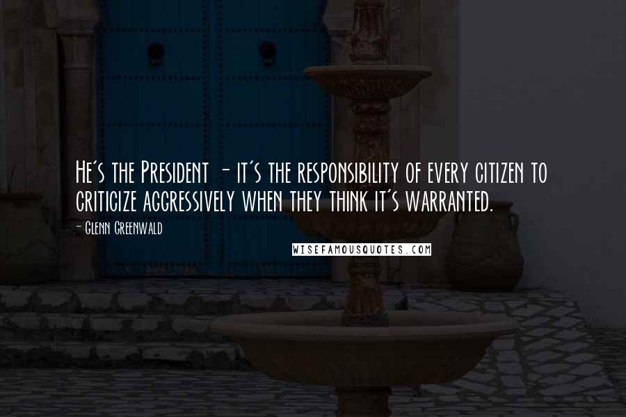 Glenn Greenwald Quotes: He's the President - it's the responsibility of every citizen to criticize aggressively when they think it's warranted.