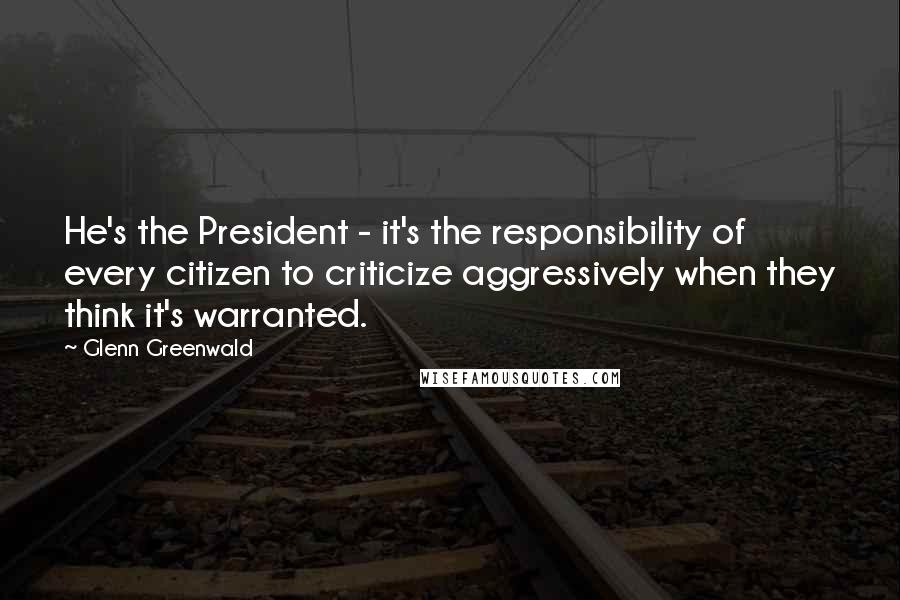 Glenn Greenwald Quotes: He's the President - it's the responsibility of every citizen to criticize aggressively when they think it's warranted.