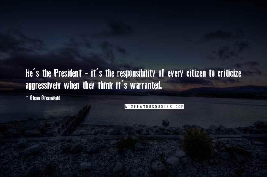 Glenn Greenwald Quotes: He's the President - it's the responsibility of every citizen to criticize aggressively when they think it's warranted.