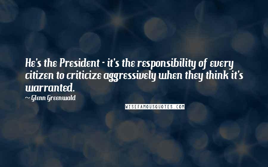 Glenn Greenwald Quotes: He's the President - it's the responsibility of every citizen to criticize aggressively when they think it's warranted.