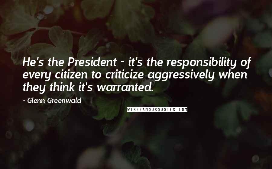 Glenn Greenwald Quotes: He's the President - it's the responsibility of every citizen to criticize aggressively when they think it's warranted.