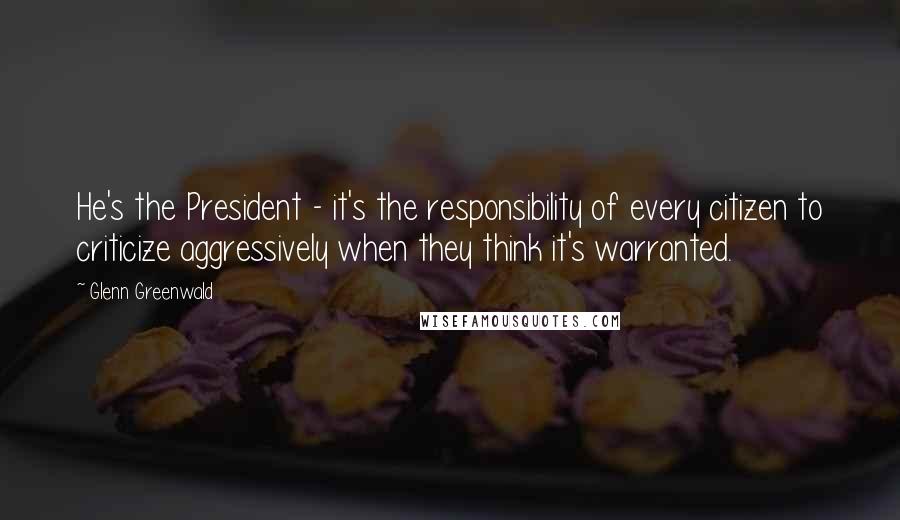 Glenn Greenwald Quotes: He's the President - it's the responsibility of every citizen to criticize aggressively when they think it's warranted.