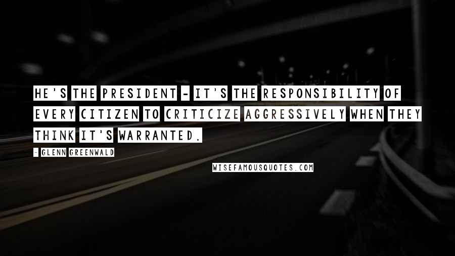 Glenn Greenwald Quotes: He's the President - it's the responsibility of every citizen to criticize aggressively when they think it's warranted.