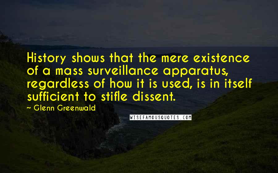 Glenn Greenwald Quotes: History shows that the mere existence of a mass surveillance apparatus, regardless of how it is used, is in itself sufficient to stifle dissent.