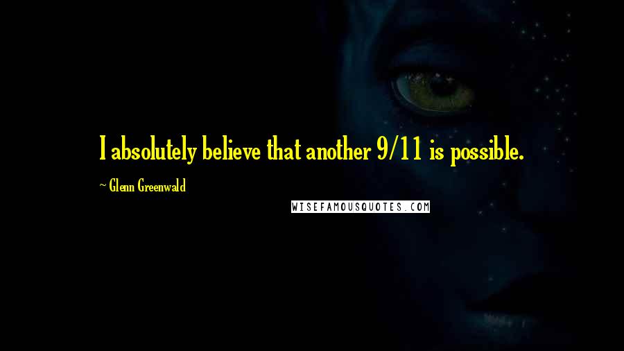 Glenn Greenwald Quotes: I absolutely believe that another 9/11 is possible.