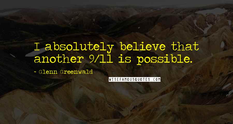 Glenn Greenwald Quotes: I absolutely believe that another 9/11 is possible.