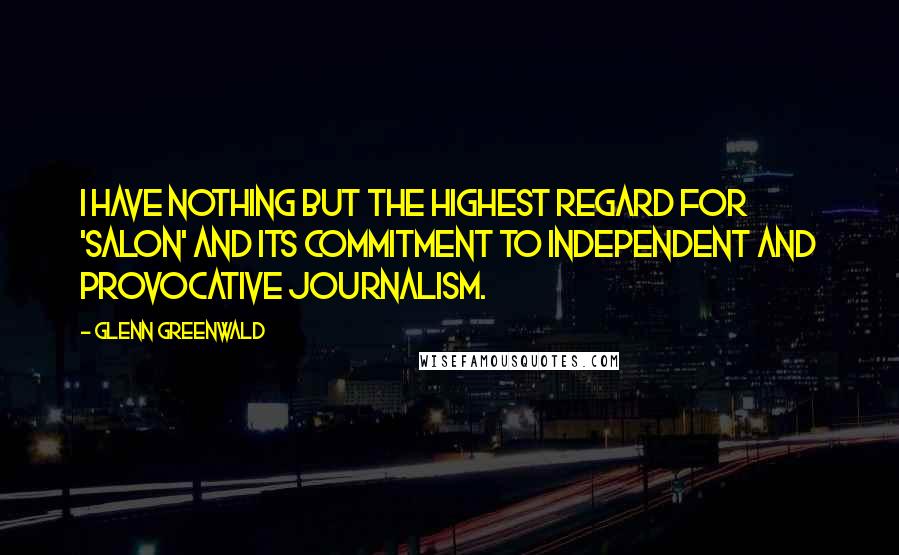 Glenn Greenwald Quotes: I have nothing but the highest regard for 'Salon' and its commitment to independent and provocative journalism.