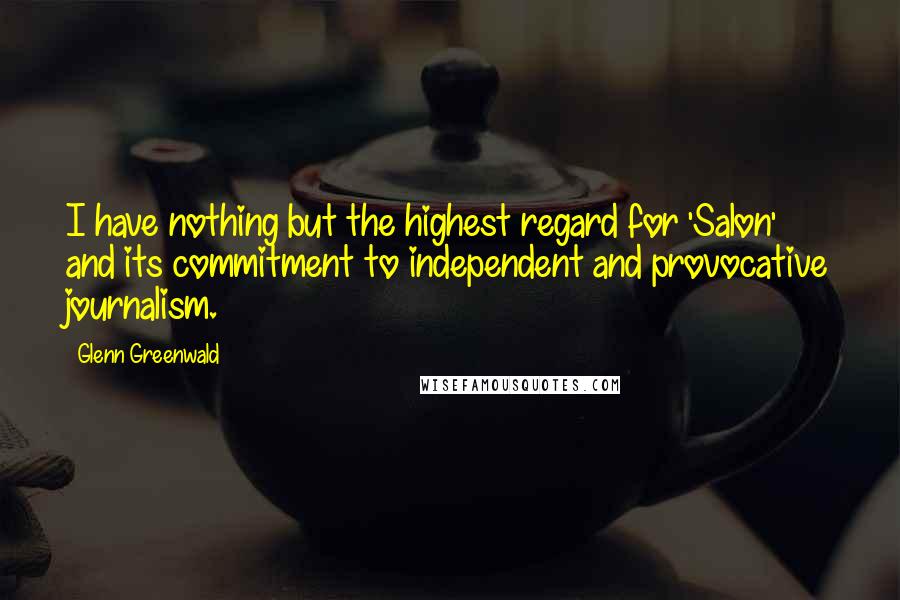 Glenn Greenwald Quotes: I have nothing but the highest regard for 'Salon' and its commitment to independent and provocative journalism.