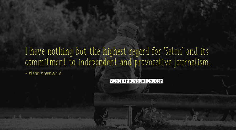 Glenn Greenwald Quotes: I have nothing but the highest regard for 'Salon' and its commitment to independent and provocative journalism.