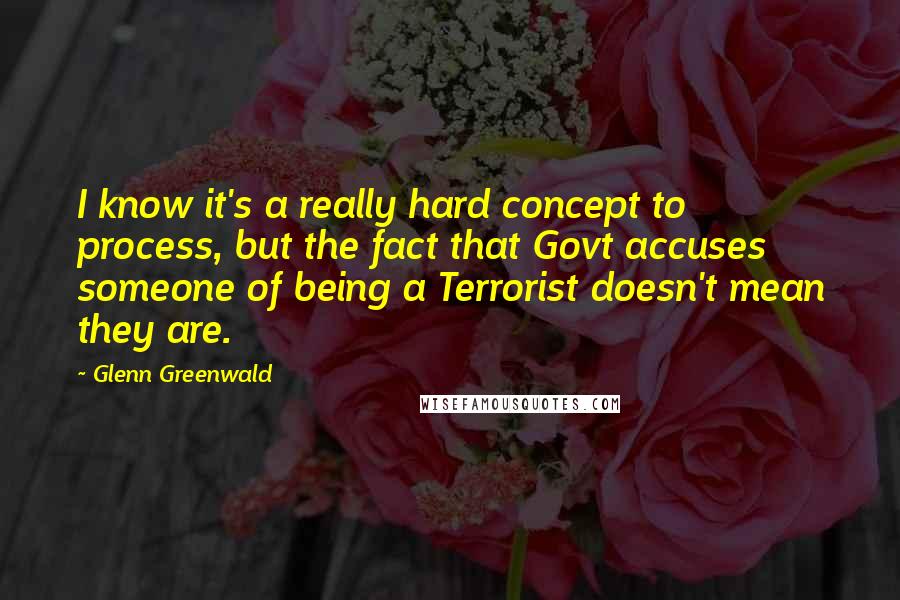 Glenn Greenwald Quotes: I know it's a really hard concept to process, but the fact that Govt accuses someone of being a Terrorist doesn't mean they are.