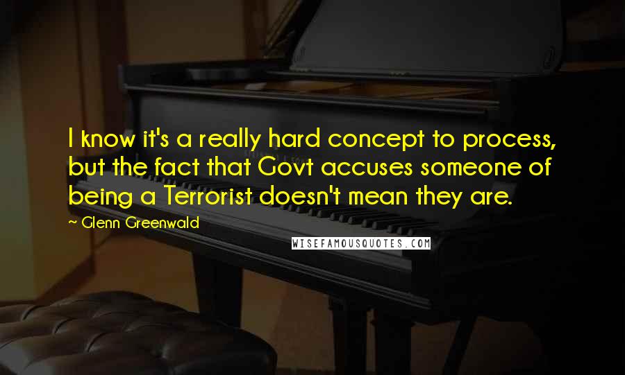 Glenn Greenwald Quotes: I know it's a really hard concept to process, but the fact that Govt accuses someone of being a Terrorist doesn't mean they are.