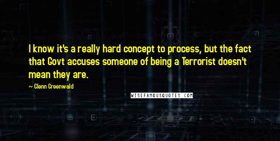 Glenn Greenwald Quotes: I know it's a really hard concept to process, but the fact that Govt accuses someone of being a Terrorist doesn't mean they are.