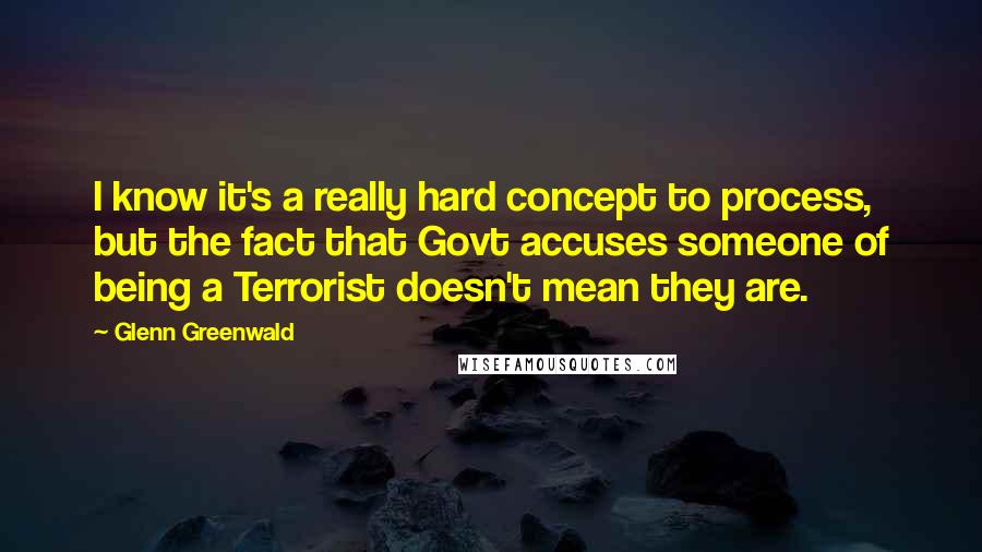 Glenn Greenwald Quotes: I know it's a really hard concept to process, but the fact that Govt accuses someone of being a Terrorist doesn't mean they are.