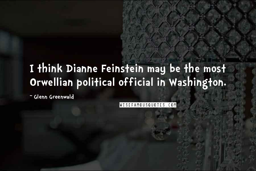 Glenn Greenwald Quotes: I think Dianne Feinstein may be the most Orwellian political official in Washington.