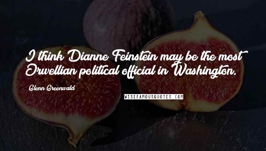 Glenn Greenwald Quotes: I think Dianne Feinstein may be the most Orwellian political official in Washington.