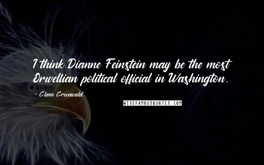 Glenn Greenwald Quotes: I think Dianne Feinstein may be the most Orwellian political official in Washington.