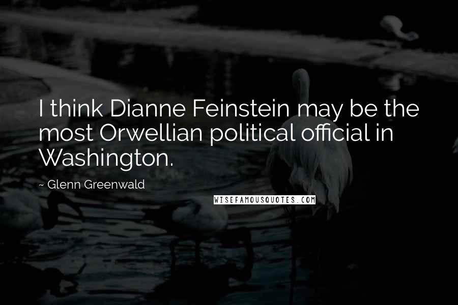 Glenn Greenwald Quotes: I think Dianne Feinstein may be the most Orwellian political official in Washington.