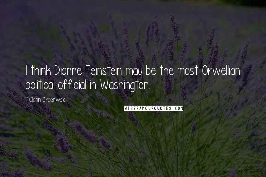 Glenn Greenwald Quotes: I think Dianne Feinstein may be the most Orwellian political official in Washington.