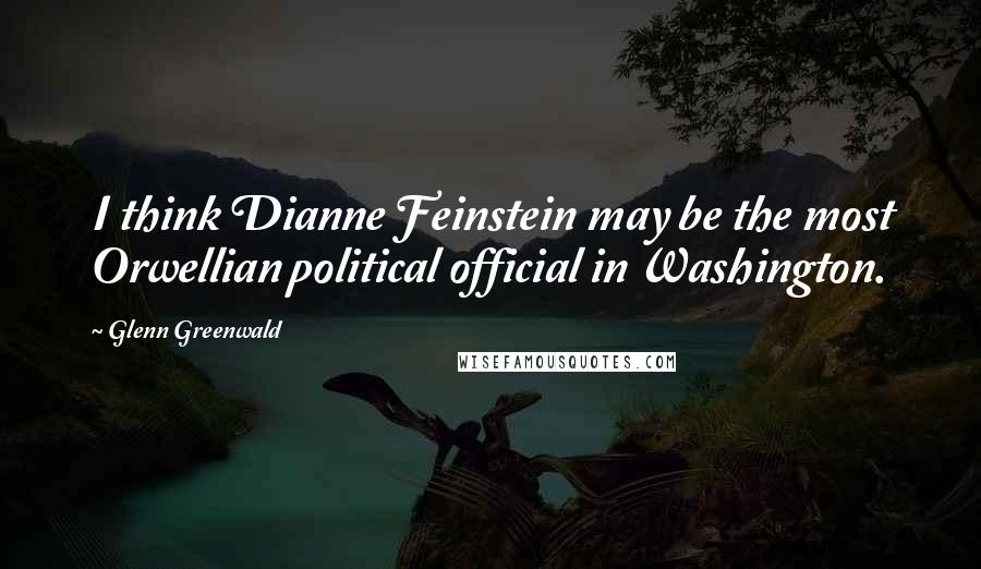 Glenn Greenwald Quotes: I think Dianne Feinstein may be the most Orwellian political official in Washington.