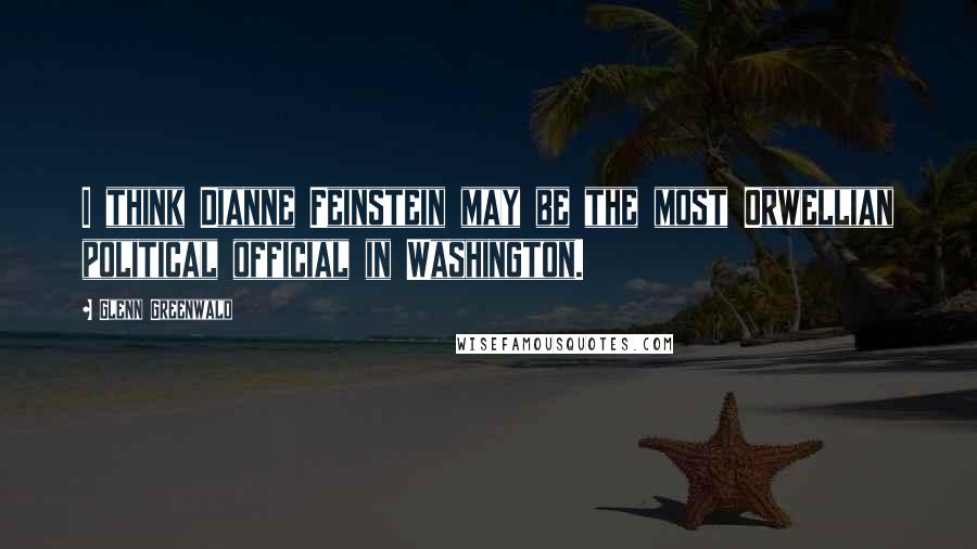 Glenn Greenwald Quotes: I think Dianne Feinstein may be the most Orwellian political official in Washington.