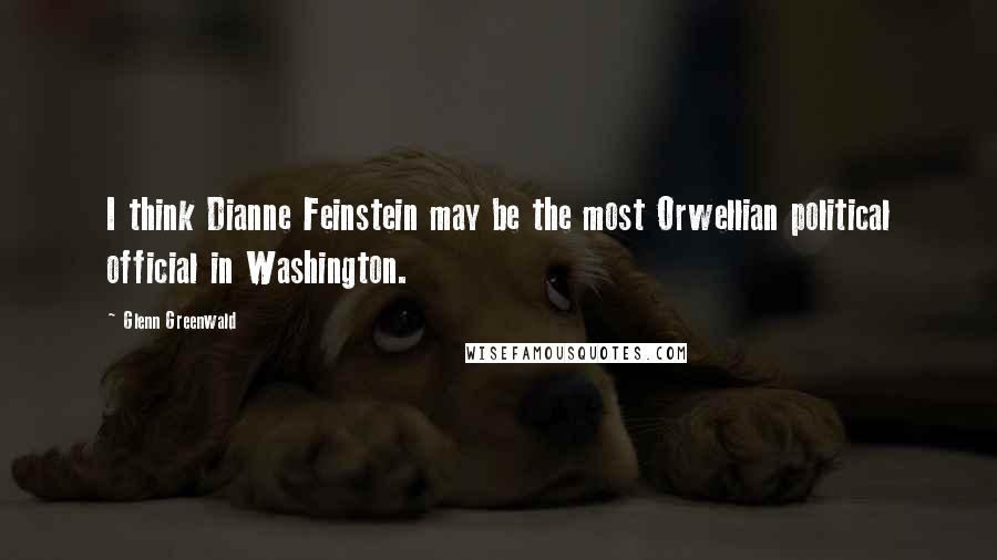 Glenn Greenwald Quotes: I think Dianne Feinstein may be the most Orwellian political official in Washington.