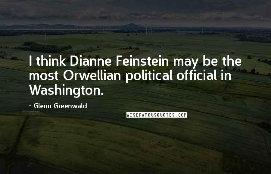 Glenn Greenwald Quotes: I think Dianne Feinstein may be the most Orwellian political official in Washington.