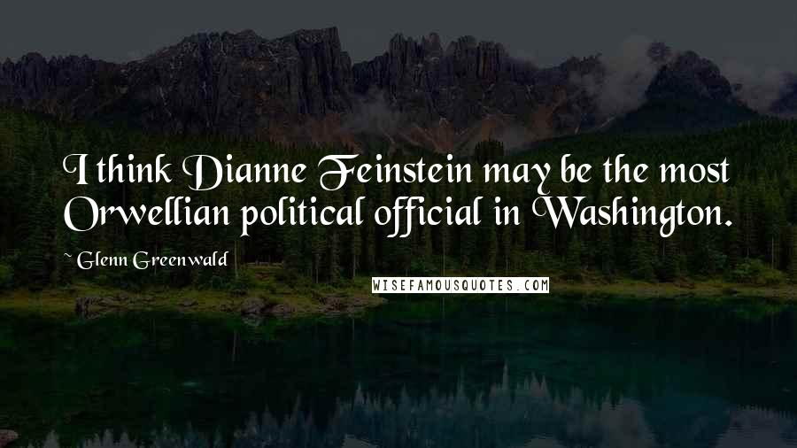 Glenn Greenwald Quotes: I think Dianne Feinstein may be the most Orwellian political official in Washington.