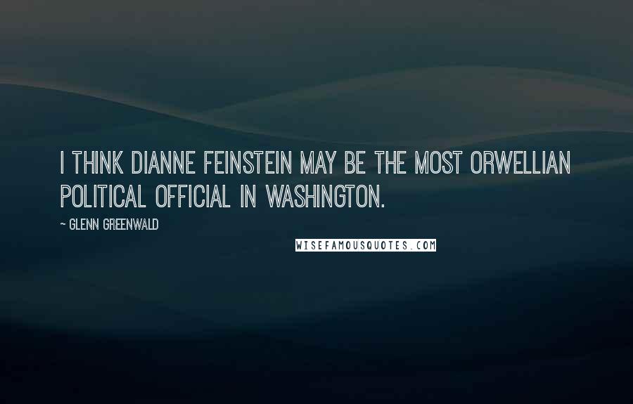 Glenn Greenwald Quotes: I think Dianne Feinstein may be the most Orwellian political official in Washington.