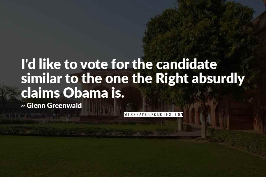 Glenn Greenwald Quotes: I'd like to vote for the candidate similar to the one the Right absurdly claims Obama is.