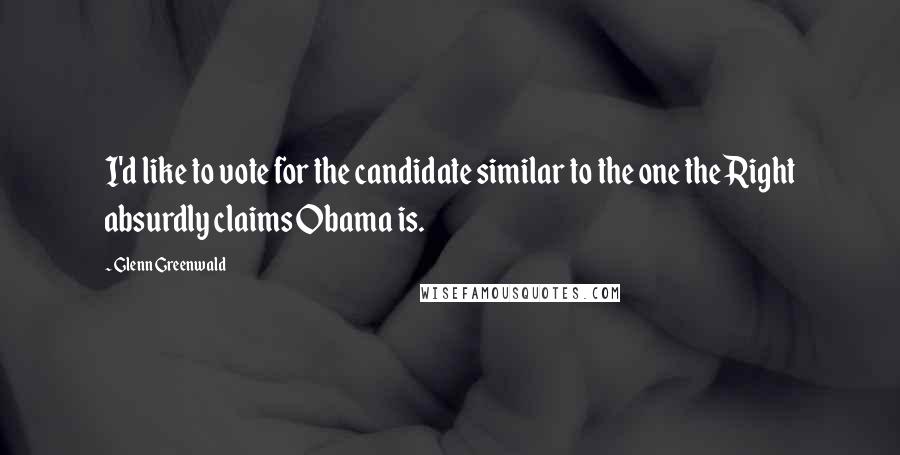 Glenn Greenwald Quotes: I'd like to vote for the candidate similar to the one the Right absurdly claims Obama is.