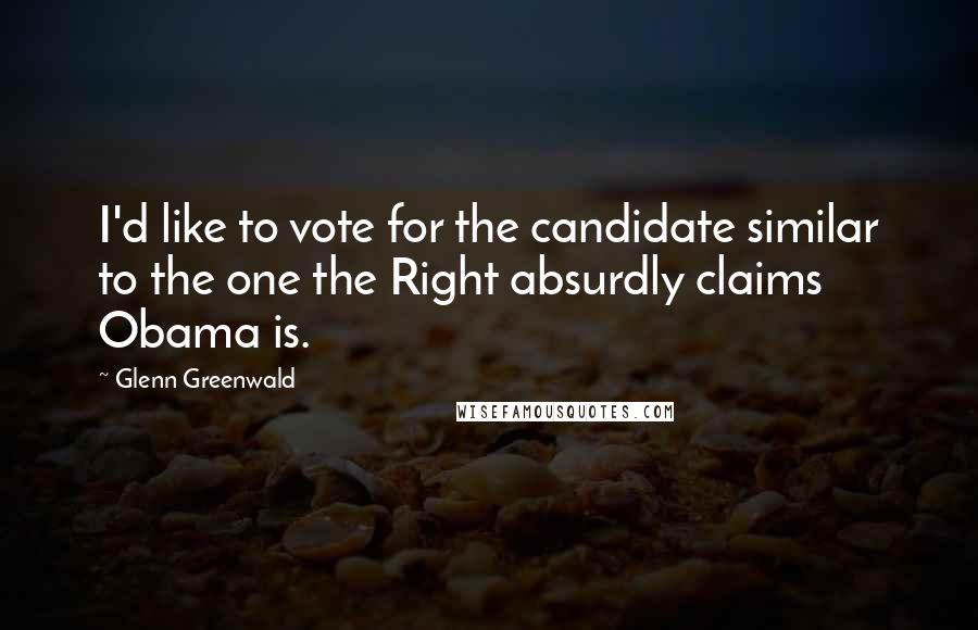 Glenn Greenwald Quotes: I'd like to vote for the candidate similar to the one the Right absurdly claims Obama is.