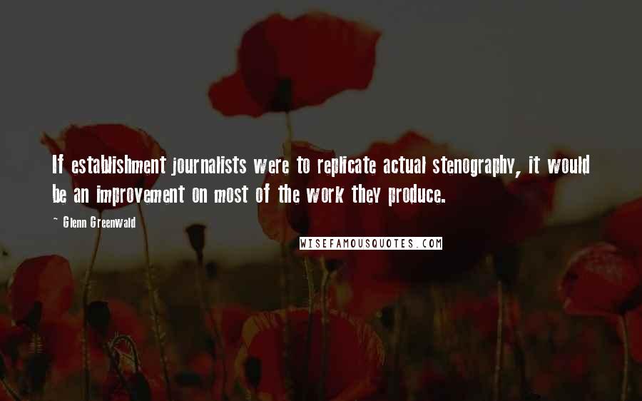 Glenn Greenwald Quotes: If establishment journalists were to replicate actual stenography, it would be an improvement on most of the work they produce.