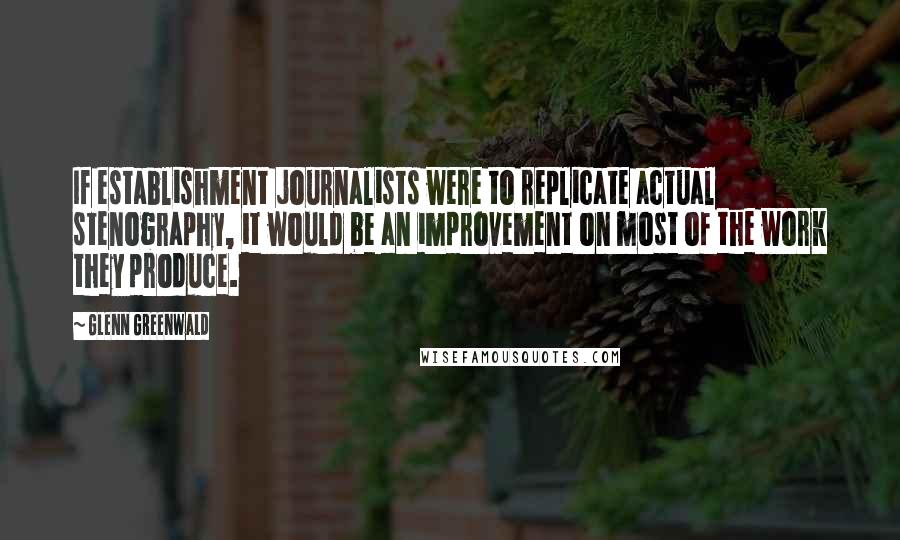 Glenn Greenwald Quotes: If establishment journalists were to replicate actual stenography, it would be an improvement on most of the work they produce.