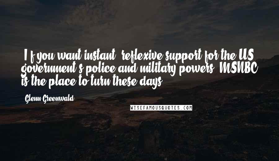 Glenn Greenwald Quotes: [I]f you want instant, reflexive support for the US government's police and military powers, MSNBC is the place to turn these days.