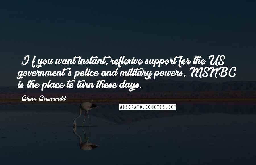 Glenn Greenwald Quotes: [I]f you want instant, reflexive support for the US government's police and military powers, MSNBC is the place to turn these days.