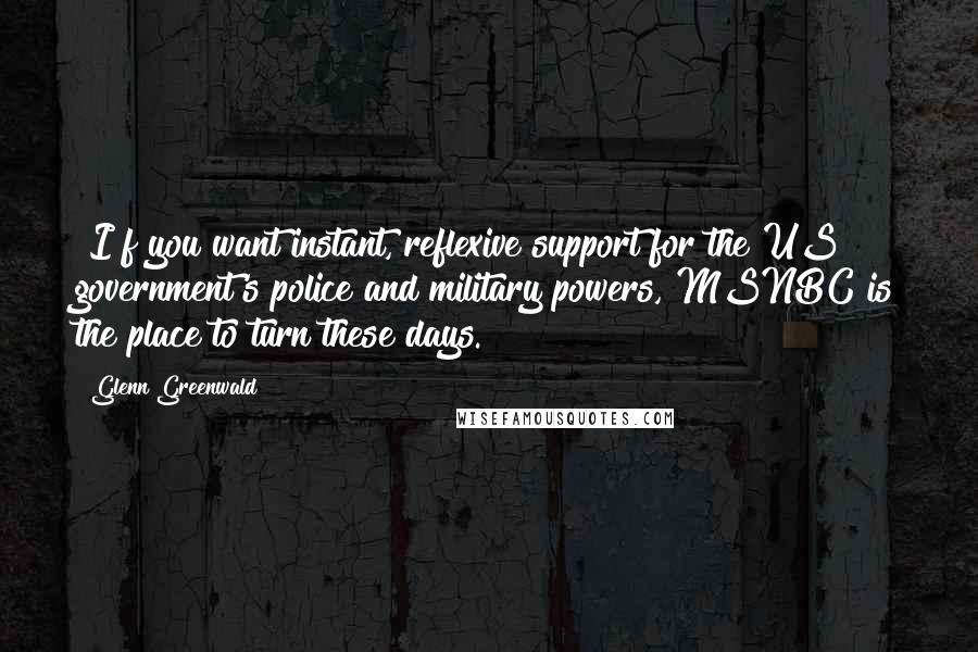 Glenn Greenwald Quotes: [I]f you want instant, reflexive support for the US government's police and military powers, MSNBC is the place to turn these days.