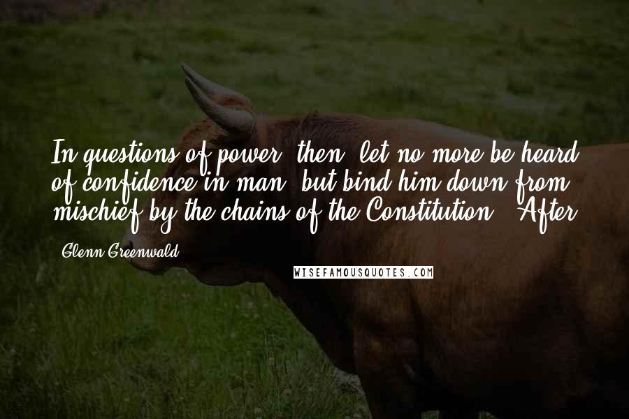Glenn Greenwald Quotes: In questions of power, then, let no more be heard of confidence in man, but bind him down from mischief by the chains of the Constitution." After