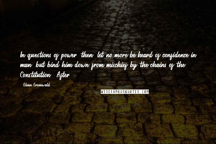 Glenn Greenwald Quotes: In questions of power, then, let no more be heard of confidence in man, but bind him down from mischief by the chains of the Constitution." After