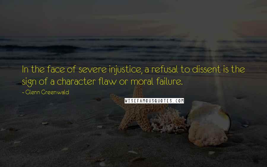 Glenn Greenwald Quotes: In the face of severe injustice, a refusal to dissent is the sign of a character flaw or moral failure.