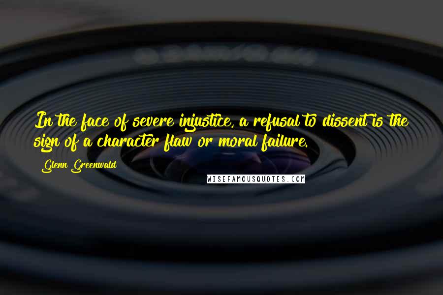 Glenn Greenwald Quotes: In the face of severe injustice, a refusal to dissent is the sign of a character flaw or moral failure.