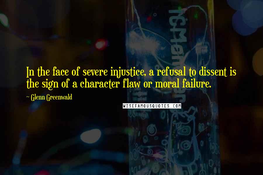 Glenn Greenwald Quotes: In the face of severe injustice, a refusal to dissent is the sign of a character flaw or moral failure.