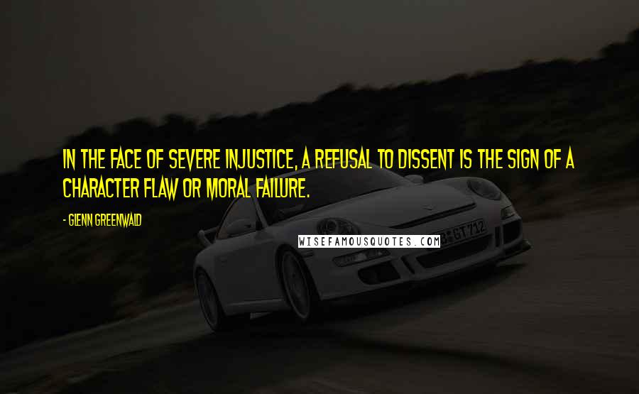 Glenn Greenwald Quotes: In the face of severe injustice, a refusal to dissent is the sign of a character flaw or moral failure.